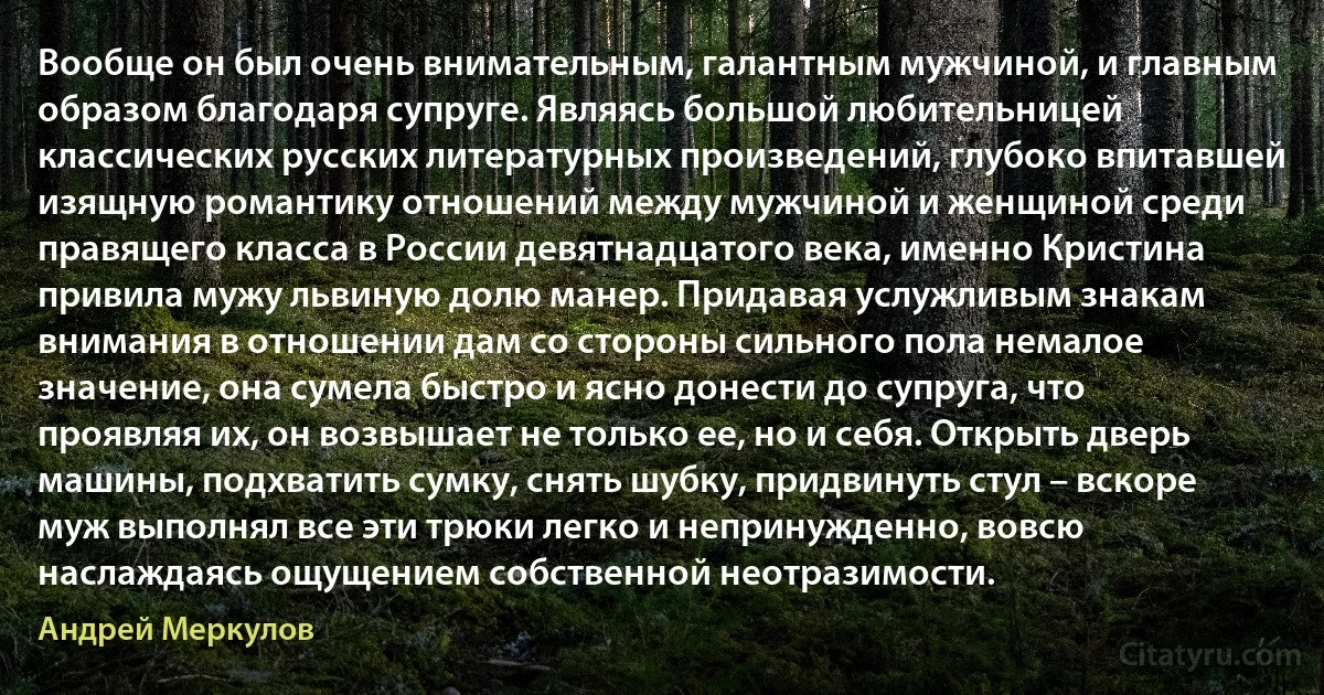 Вообще он был очень внимательным, галантным мужчиной, и главным образом благодаря супруге. Являясь большой любительницей классических русских литературных произведений, глубоко впитавшей изящную романтику отношений между мужчиной и женщиной среди правящего класса в России девятнадцатого века, именно Кристина привила мужу львиную долю манер. Придавая услужливым знакам внимания в отношении дам со стороны сильного пола немалое значение, она сумела быстро и ясно донести до супруга, что проявляя их, он возвышает не только ее, но и себя. Открыть дверь машины, подхватить сумку, снять шубку, придвинуть стул – вскоре муж выполнял все эти трюки легко и непринужденно, вовсю наслаждаясь ощущением собственной неотразимости. (Андрей Меркулов)