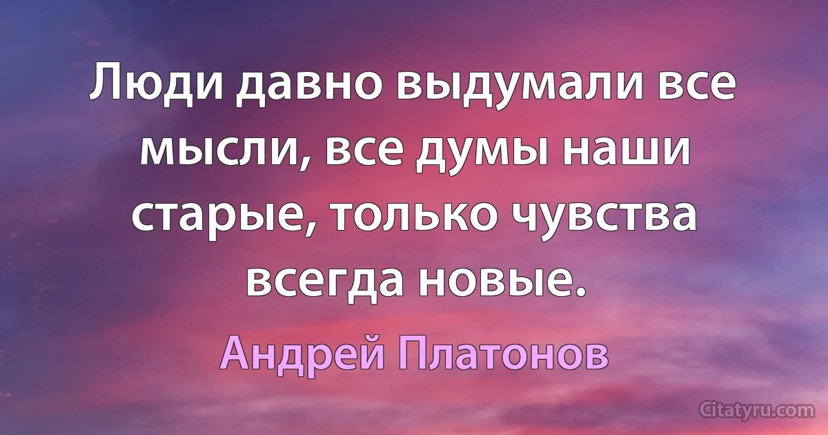 Люди давно выдумали все мысли, все думы наши старые, только чувства всегда новые. (Андрей Платонов)