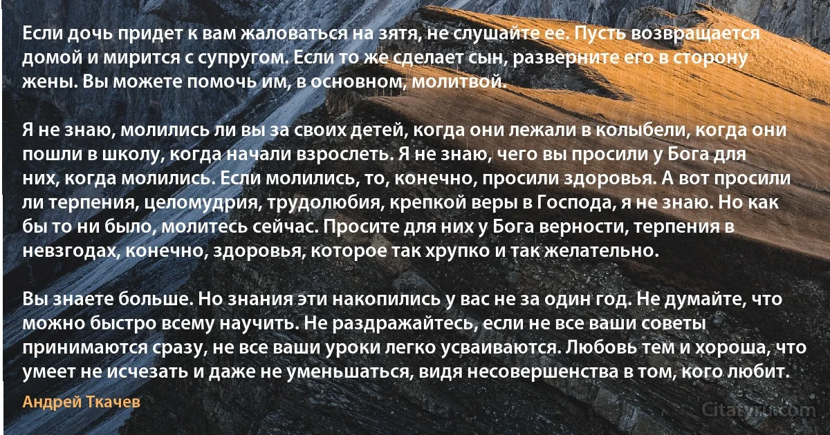 Если дочь придет к вам жаловаться на зятя, не слушайте ее. Пусть возвращается домой и мирится с супругом. Если то же сделает сын, разверните его в сторону жены. Вы можете помочь им, в основном, молитвой.

Я не знаю, молились ли вы за своих детей, когда они лежали в колыбели, когда они пошли в школу, когда начали взрослеть. Я не знаю, чего вы просили у Бога для них, когда молились. Если молились, то, конечно, просили здоровья. А вот просили ли терпения, целомудрия, трудолюбия, крепкой веры в Господа, я не знаю. Но как бы то ни было, молитесь сейчас. Просите для них у Бога верности, терпения в невзгодах, конечно, здоровья, которое так хрупко и так желательно.

Вы знаете больше. Но знания эти накопились у вас не за один год. Не думайте, что можно быстро всему научить. Не раздражайтесь, если не все ваши советы принимаются сразу, не все ваши уроки легко усваиваются. Любовь тем и хороша, что умеет не исчезать и даже не уменьшаться, видя несовершенства в том, кого любит. (Андрей Ткачев)