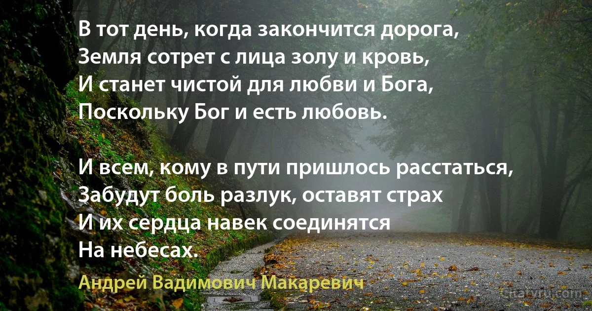 В тот день, когда закончится дорога,
Земля сотрет с лица золу и кровь,
И станет чистой для любви и Бога,
Поскольку Бог и есть любовь. 

И всем, кому в пути пришлось расстаться,
Забудут боль разлук, оставят страх
И их сердца навек соединятся
На небесах. (Андрей Вадимович Макаревич)