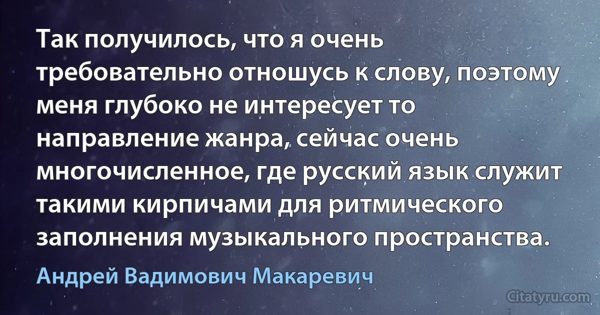 Так получилось, что я очень требовательно отношусь к слову, поэтому меня глубоко не интересует то направление жанра, сейчас очень многочисленное, где русский язык служит такими кирпичами для ритмического заполнения музыкального пространства. (Андрей Вадимович Макаревич)