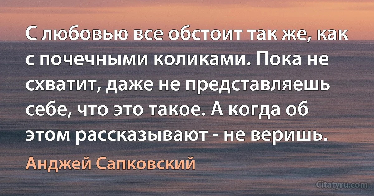 С любовью все обстоит так же, как с почечными коликами. Пока не схватит, даже не представляешь себе, что это такое. А когда об этом рассказывают - не веришь. (Анджей Сапковский)