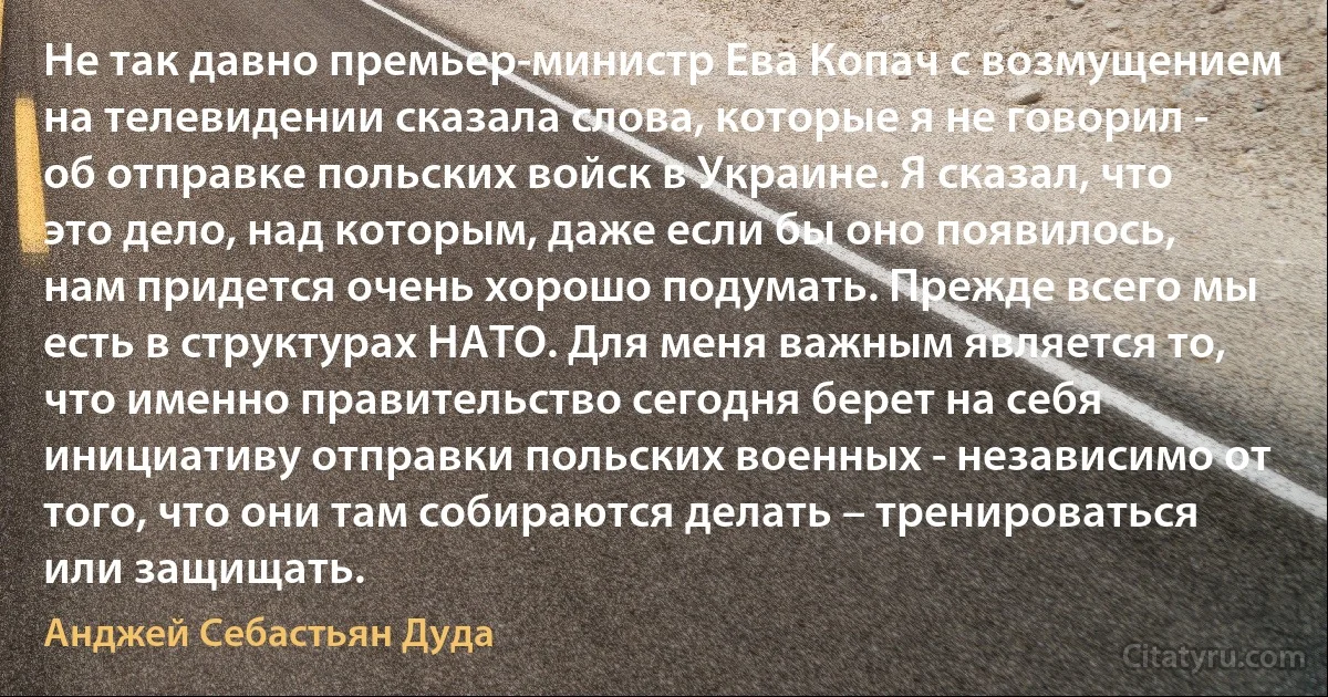 Не так давно премьер-министр Ева Копач с возмущением на телевидении сказала слова, которые я не говорил - об отправке польских войск в Украине. Я сказал, что это дело, над которым, даже если бы оно появилось, нам придется очень хорошо подумать. Прежде всего мы есть в структурах НАТО. Для меня важным является то, что именно правительство сегодня берет на себя инициативу отправки польских военных - независимо от того, что они там собираются делать – тренироваться или защищать. (Анджей Себастьян Дуда)