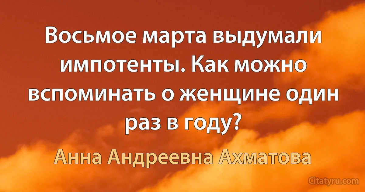 Восьмое марта выдумали импотенты. Как можно вспоминать о женщине один раз в году? (Анна Андреевна Ахматова)