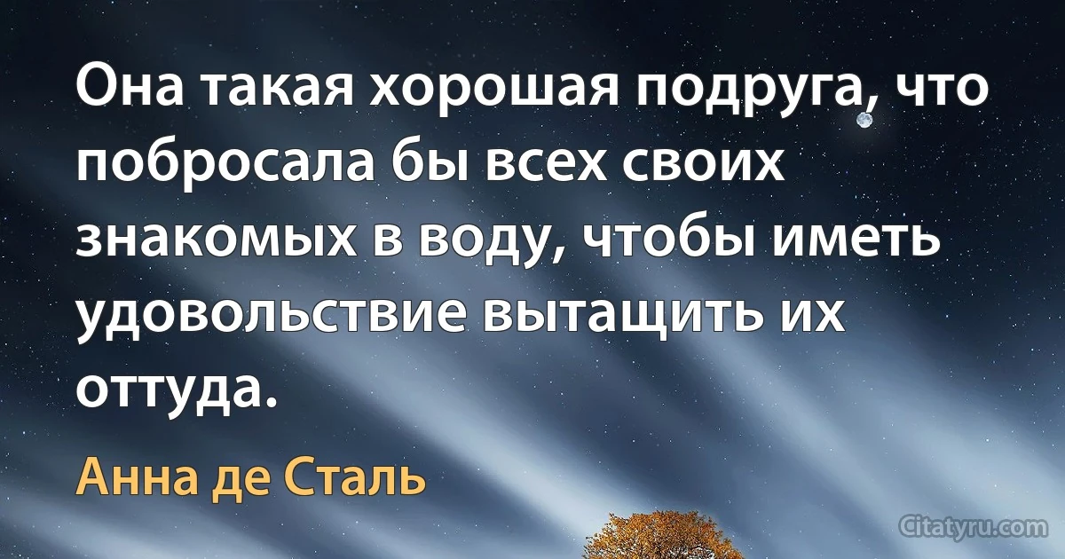 Она такая хорошая подруга, что побросала бы всех своих знакомых в воду, чтобы иметь удовольствие вытащить их оттуда. (Анна де Сталь)