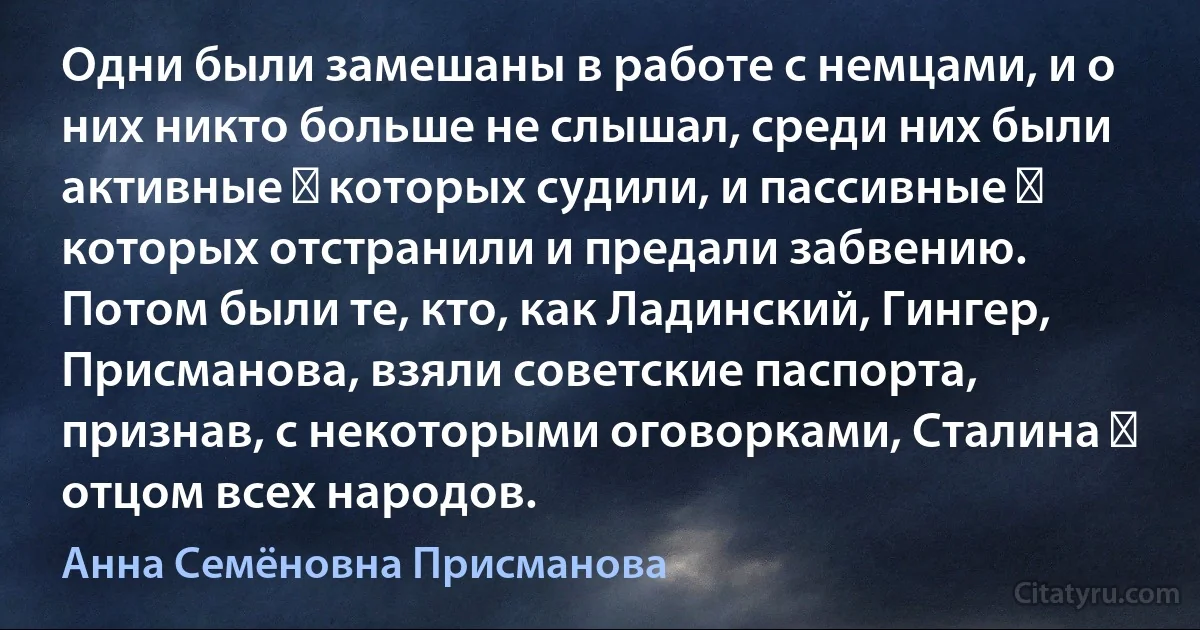 Одни были замешаны в работе с немцами, и о них никто больше не слышал, среди них были активные ― которых судили, и пассивные ― которых отстранили и предали забвению. Потом были те, кто, как Ладинский, Гингер, Присманова, взяли советские паспорта, признав, с некоторыми оговорками, Сталина ― отцом всех народов. (Анна Семёновна Присманова)