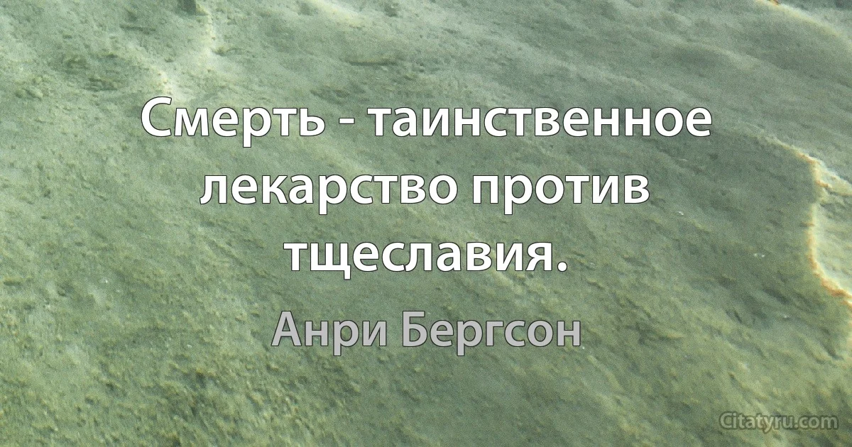 Смерть - таинственное лекарство против тщеславия. (Анри Бергсон)