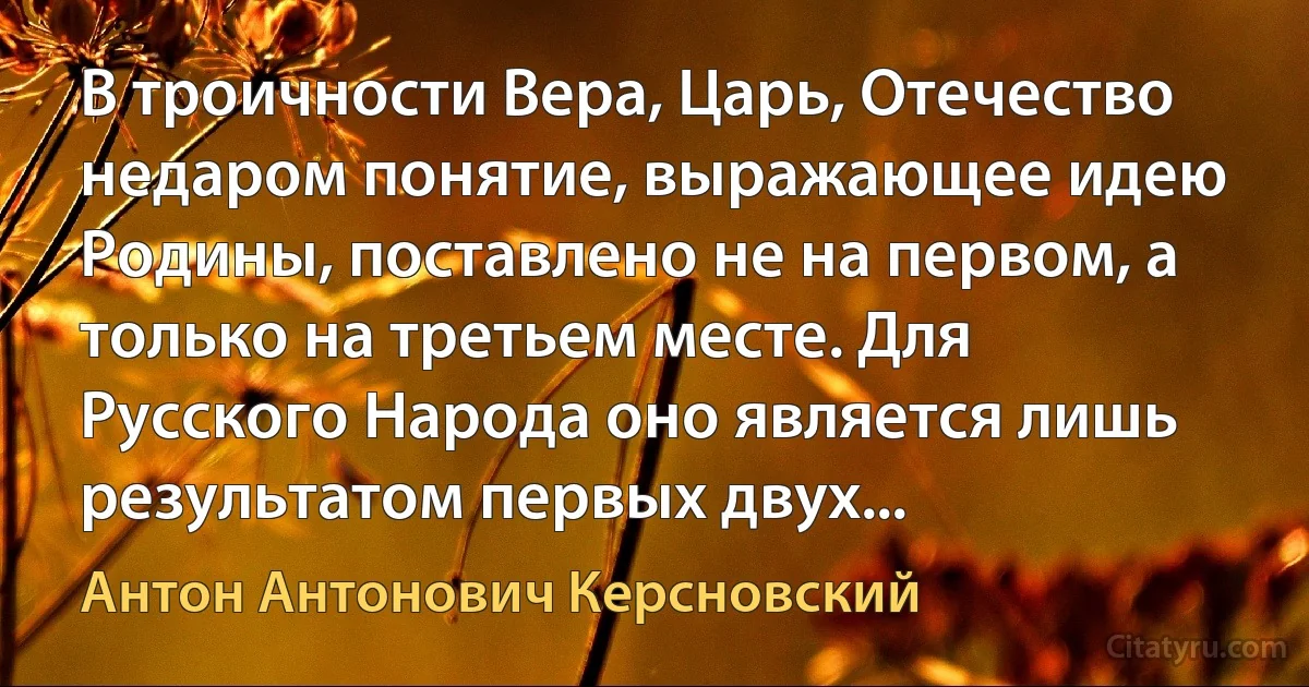 В троичности Вера, Царь, Отечество недаром понятие, выражающее идею Родины, поставлено не на первом, а только на третьем месте. Для Русского Народа оно является лишь результатом первых двух... (Антон Антонович Керсновский)