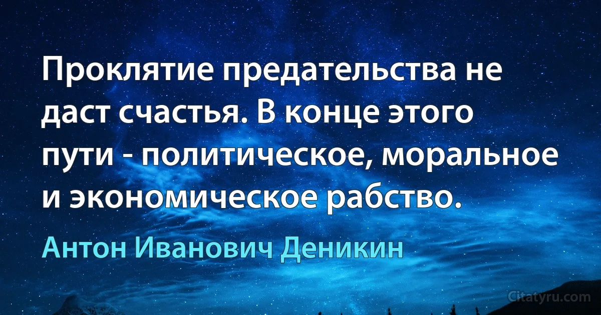 Проклятие предательства не даст счастья. В конце этого пути - политическое, моральное и экономическое рабство. (Антон Иванович Деникин)