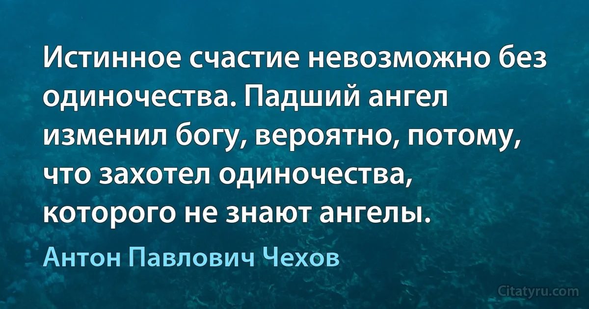 Истинное счастие невозможно без одиночества. Падший ангел изменил богу, вероятно, потому, что захотел одиночества, которого не знают ангелы. (Антон Павлович Чехов)