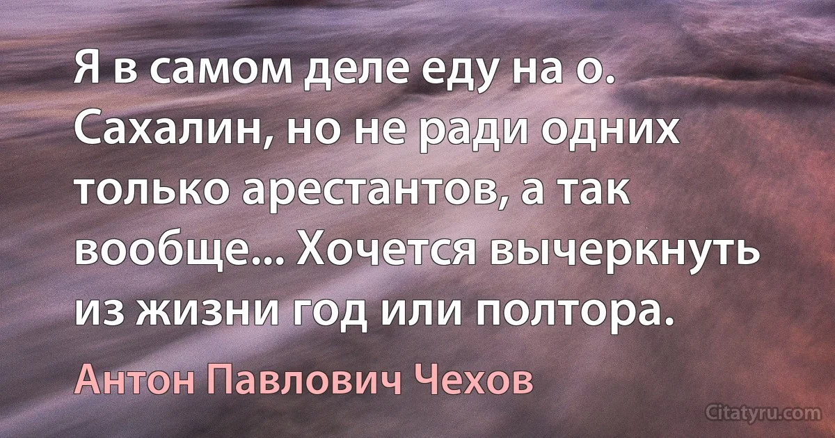 Я в самом деле еду на о. Сахалин, но не ради одних только арестантов, а так вообще... Хочется вычеркнуть из жизни год или полтора. (Антон Павлович Чехов)