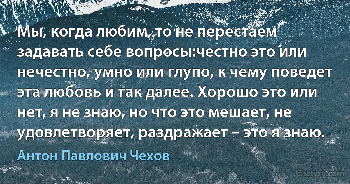 Мы, когда любим, то не перестаем задавать себе вопросы:честно это или нечестно, умно или глупо, к чему поведет эта любовь и так далее. Хорошо это или нет, я не знаю, но что это мешает, не удовлетворяет, раздражает – это я знаю. (Антон Павлович Чехов)