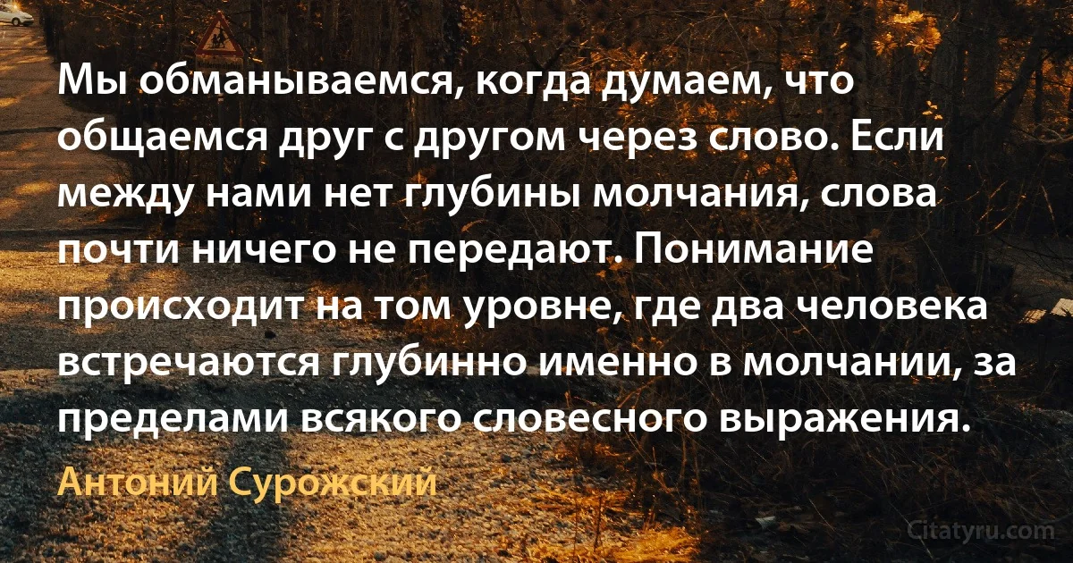 Мы обманываемся, когда думаем, что общаемся друг с другом через слово. Если между нами нет глубины молчания, слова почти ничего не передают. Понимание происходит на том уровне, где два человека встречаются глубинно именно в молчании, за пределами всякого словесного выражения. (Антоний Сурожский)