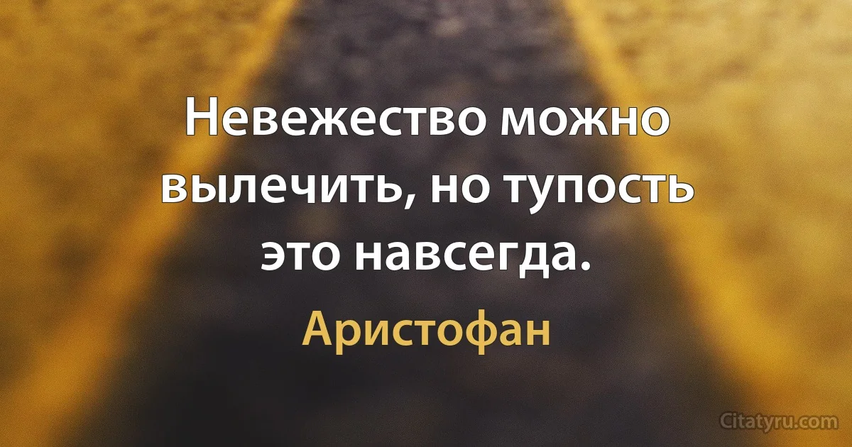 Невежество можно вылечить, но тупость это навсегда. (Аристофан)