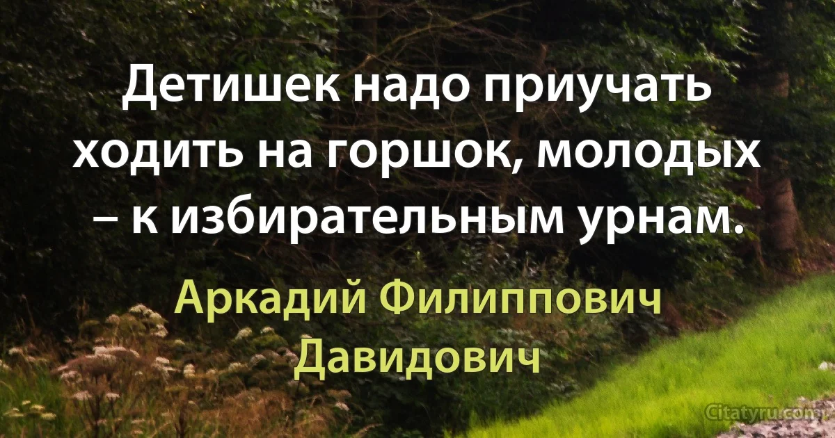 Детишек надо приучать ходить на горшок, молодых – к избирательным урнам. (Аркадий Филиппович Давидович)