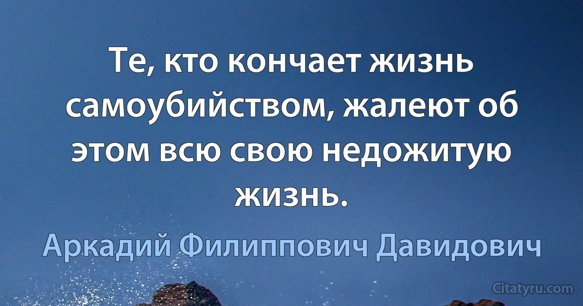 Те, кто кончает жизнь самоубийством, жалеют об этом всю свою недожитую жизнь. (Аркадий Филиппович Давидович)