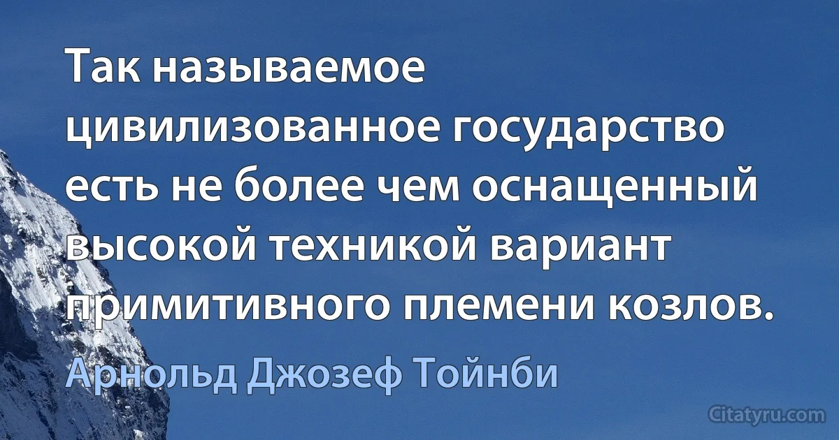 Так называемое цивилизованное государство есть не более чем оснащенный высокой техникой вариант примитивного племени козлов. (Арнольд Джозеф Тойнби)