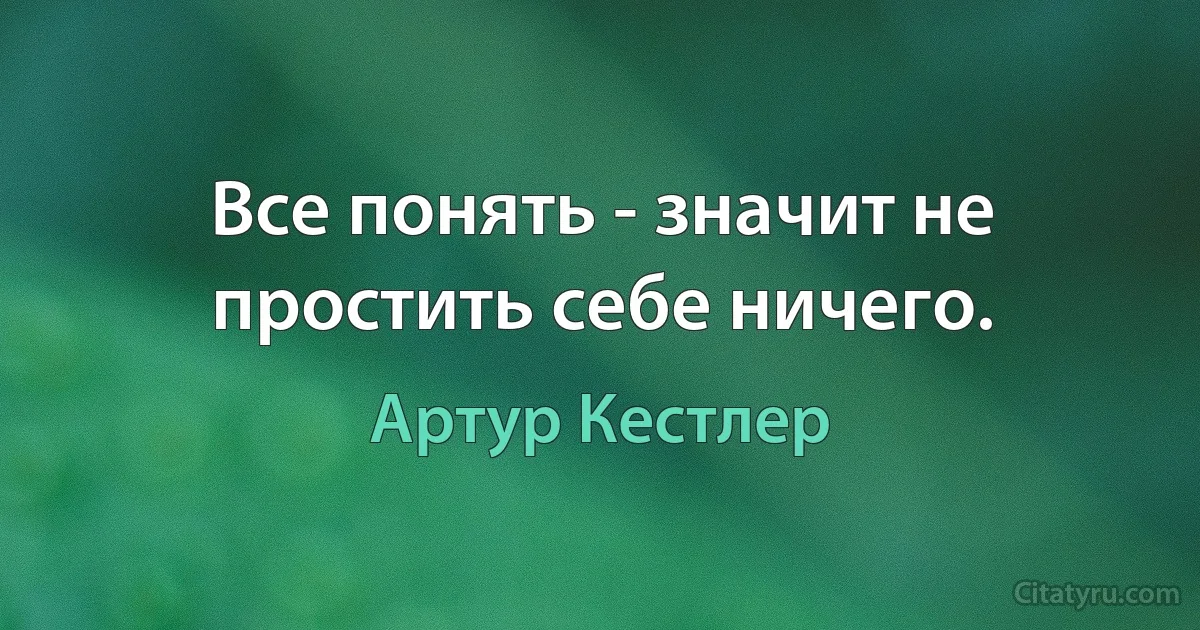 Все понять - значит не простить себе ничего. (Артур Кестлер)