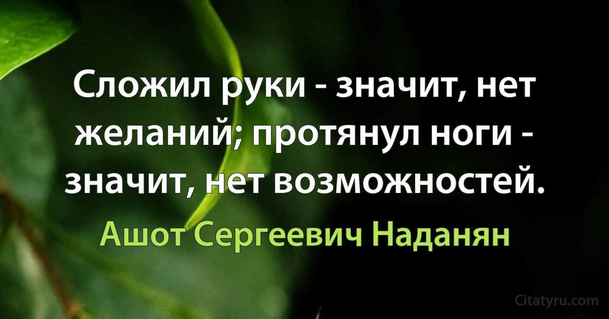 Сложил руки - значит, нет желаний; протянул ноги - значит, нет возможностей. (Ашот Сергеевич Наданян)