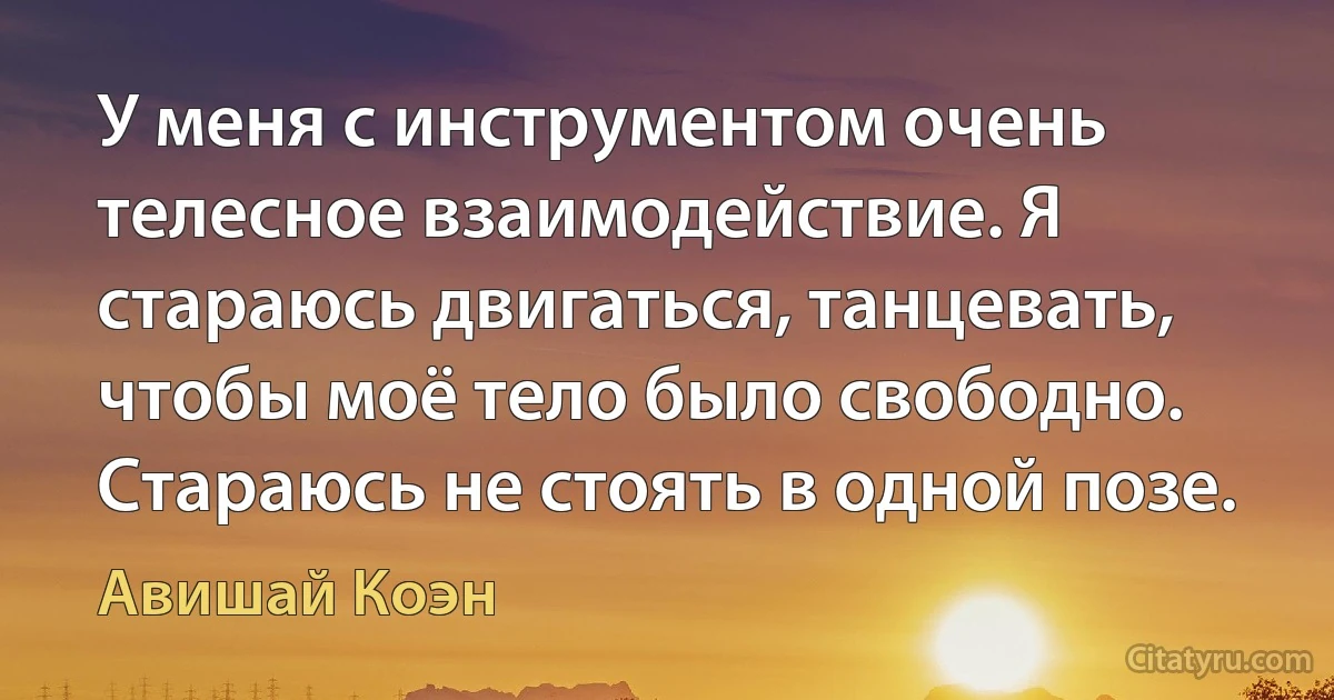 У меня с инструментом очень телесное взаимодействие. Я стараюсь двигаться, танцевать, чтобы моё тело было свободно. Стараюсь не стоять в одной позе. (Авишай Коэн)