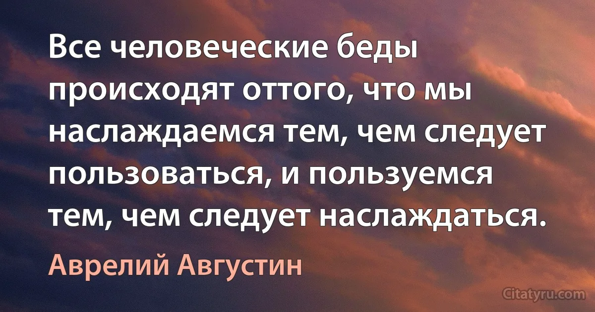 Все человеческие беды происходят оттого, что мы наслаждаемся тем, чем следует пользоваться, и пользуемся тем, чем следует наслаждаться. (Аврелий Августин)