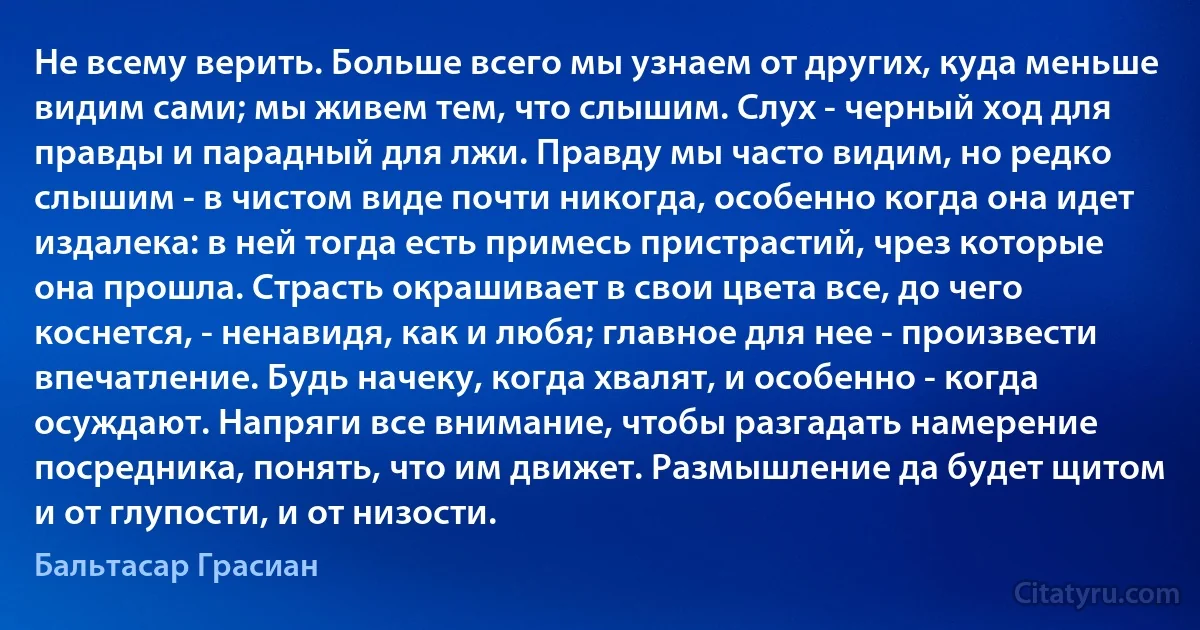 Не всему верить. Больше всего мы узнаем от других, куда меньше видим сами; мы живем тем, что слышим. Слух - черный ход для правды и парадный для лжи. Правду мы часто видим, но редко слышим - в чистом виде почти никогда, особенно когда она идет издалека: в ней тогда есть примесь пристрастий, чрез которые она прошла. Страсть окрашивает в свои цвета все, до чего коснется, - ненавидя, как и любя; главное для нее - произвести впечатление. Будь начеку, когда хвалят, и особенно - когда осуждают. Напряги все внимание, чтобы разгадать намерение посредника, понять, что им движет. Размышление да будет щитом и от глупости, и от низости. (Бальтасар Грасиан)