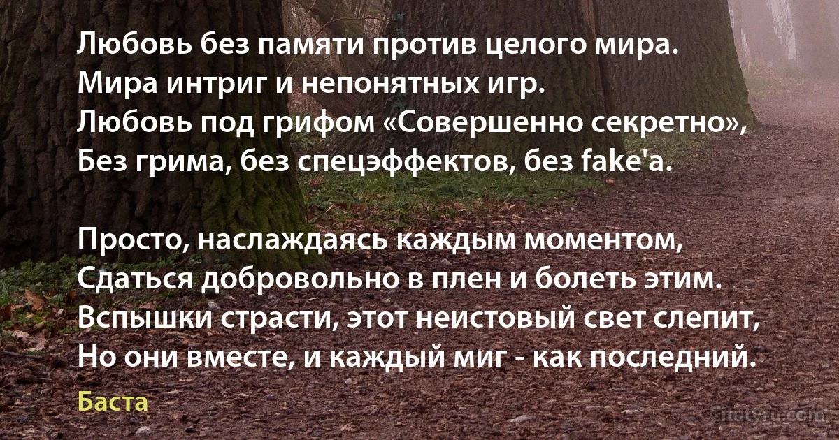 Любовь без памяти против целого мира.
Мира интриг и непонятных игр.
Любовь под грифом «Совершенно секретно»,
Без грима, без спецэффектов, без fake'а.

Просто, наслаждаясь каждым моментом,
Сдаться добровольно в плен и болеть этим.
Вспышки страсти, этот неистовый свет слепит,
Но они вместе, и каждый миг - как последний. (Баста)