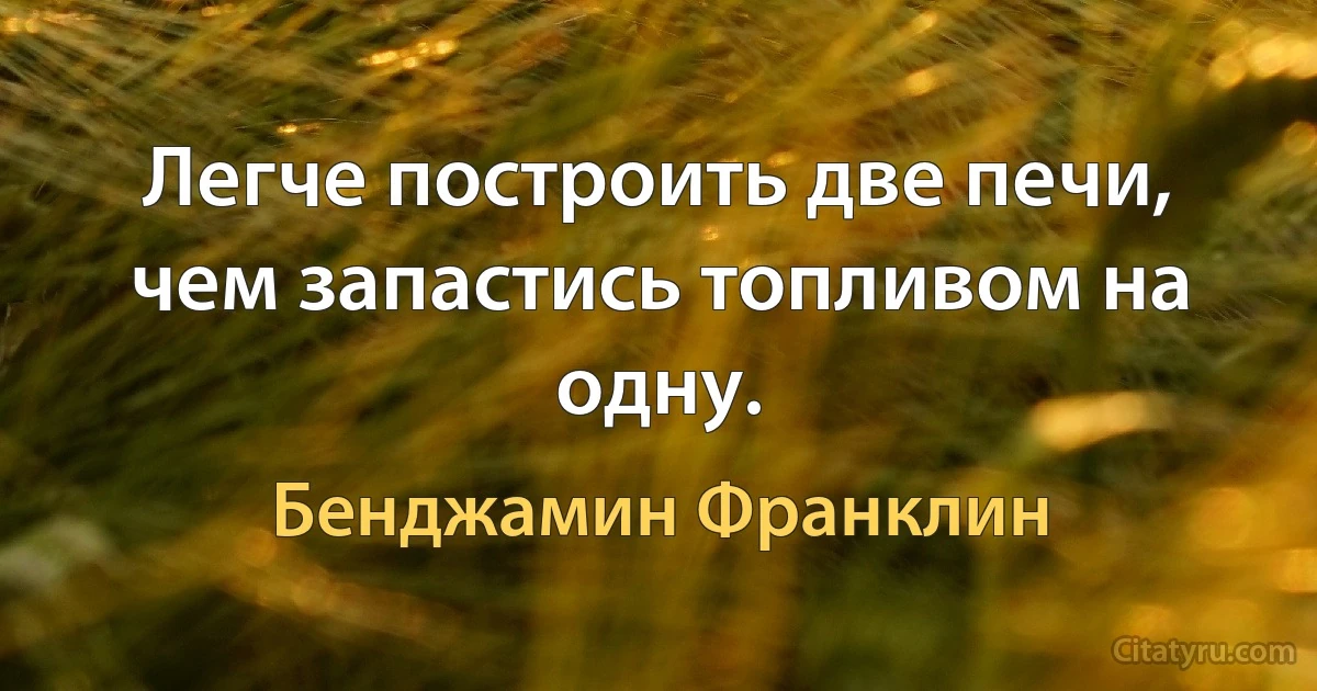 Легче построить две печи, чем запастись топливом на одну. (Бенджамин Франклин)