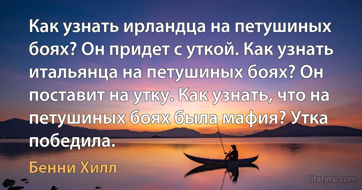 Как узнать ирландца на петушиных боях? Он придет с уткой. Как узнать итальянца на петушиных боях? Он поставит на утку. Как узнать, что на петушиных боях была мафия? Утка победила. (Бенни Хилл)