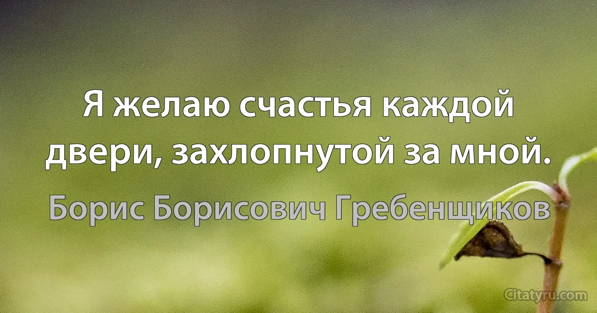 Я желаю счастья каждой двери, захлопнутой за мной. (Борис Борисович Гребенщиков)