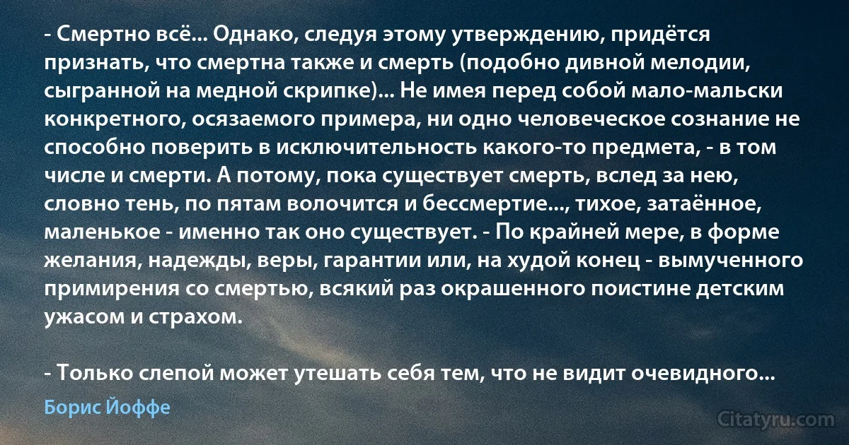 - Смертно всё... Однако, следуя этому утверждению, придётся признать, что смертна также и смерть (подобно дивной мелодии, сыгранной на медной скрипке)... Не имея перед собой мало-мальски конкретного, осязаемого примера, ни одно человеческое сознание не способно поверить в исключительность какого-то предмета, - в том числе и смерти. А потому, пока существует смерть, вслед за нею, словно тень, по пятам волочится и бессмертие..., тихое, затаённое, маленькое - именно так оно существует. - По крайней мере, в форме желания, надежды, веры, гарантии или, на худой конец - вымученного примирения со смертью, всякий раз окрашенного поистине детским ужасом и страхом.

- Только слепой может утешать себя тем, что не видит очевидного... (Борис Йоффе)