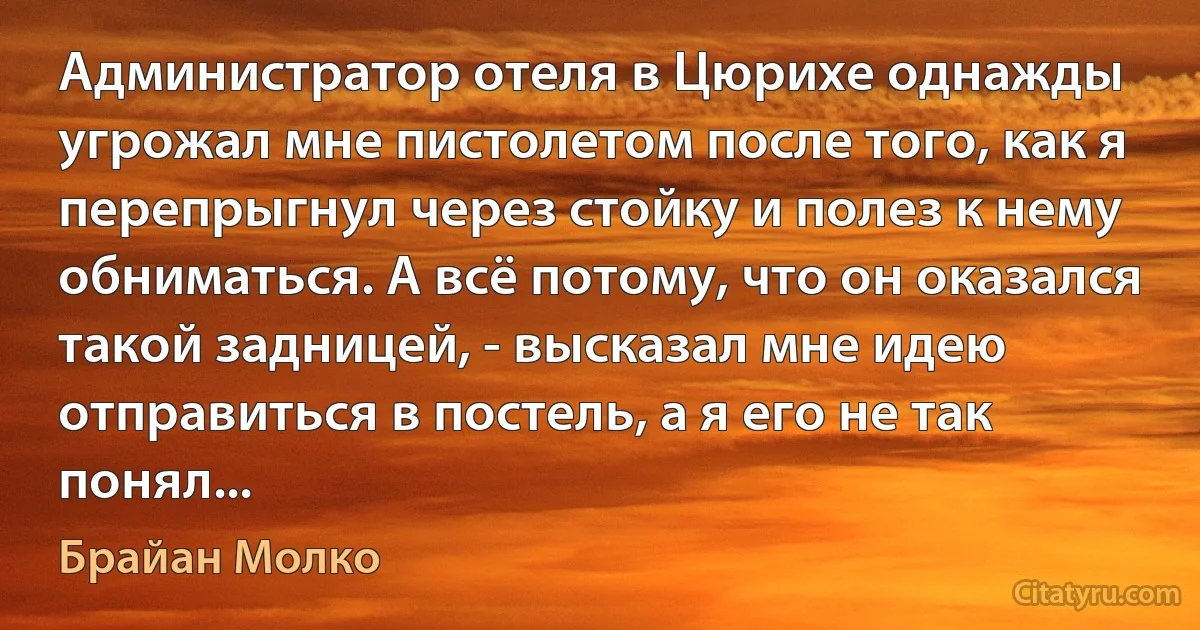 Администратор отеля в Цюрихе однажды угрожал мне пистолетом после того, как я перепрыгнул через стойку и полез к нему обниматься. А всё потому, что он оказался такой задницей, - высказал мне идею отправиться в постель, а я его не так понял... (Брайан Молко)