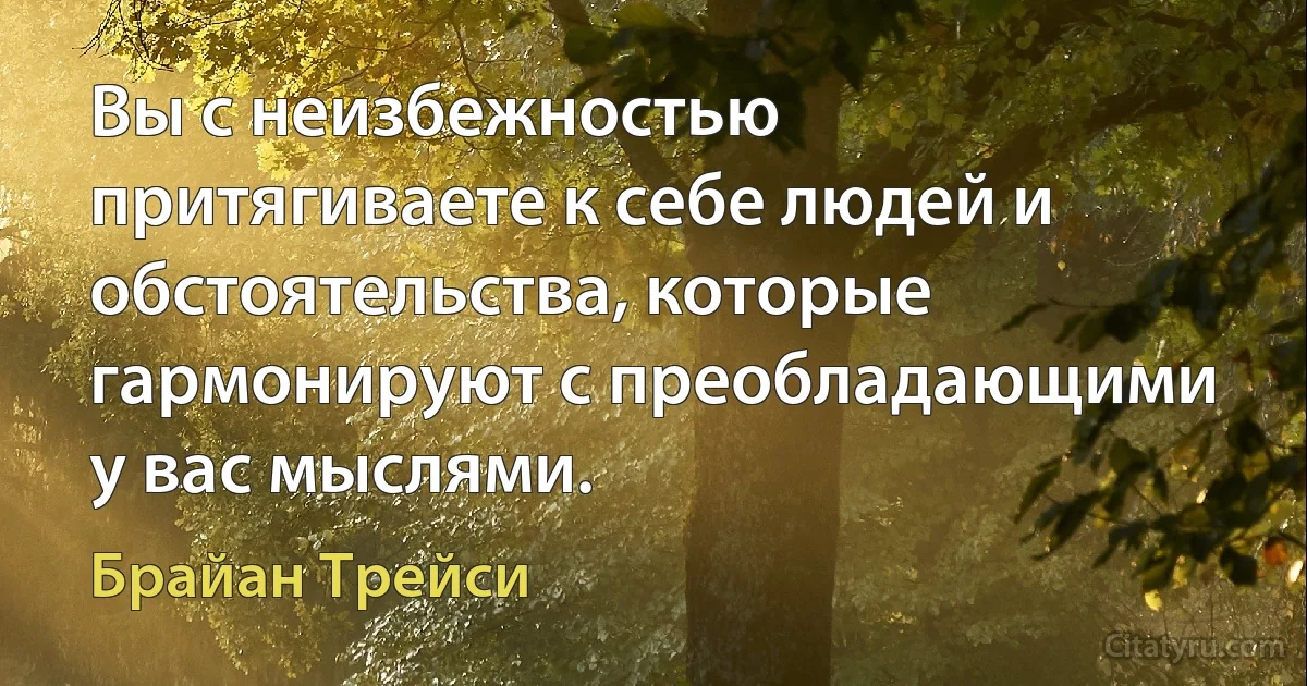 Вы с неизбежностью притягиваете к себе людей и обстоятельства, которые гармонируют с преобладающими у вас мыслями. (Брайан Трейси)