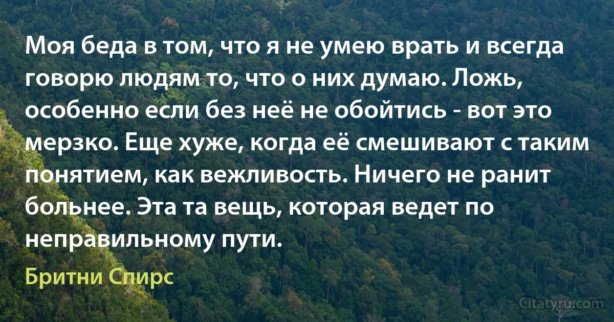 Моя беда в том, что я не умею врать и всегда говорю людям то, что о них думаю. Ложь, особенно если без неё не обойтись - вот это мерзко. Еще хуже, когда её смешивают с таким понятием, как вежливость. Ничего не ранит больнее. Эта та вещь, которая ведет по неправильному пути. (Бритни Спирс)