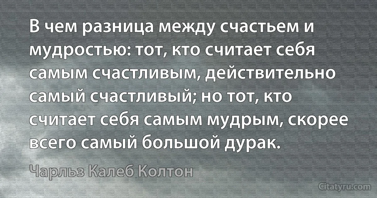 В чем разница между счастьем и мудростью: тот, кто считает себя самым счастливым, действительно самый счастливый; но тот, кто считает себя самым мудрым, скорее всего самый большой дурак. (Чарльз Калеб Колтон)