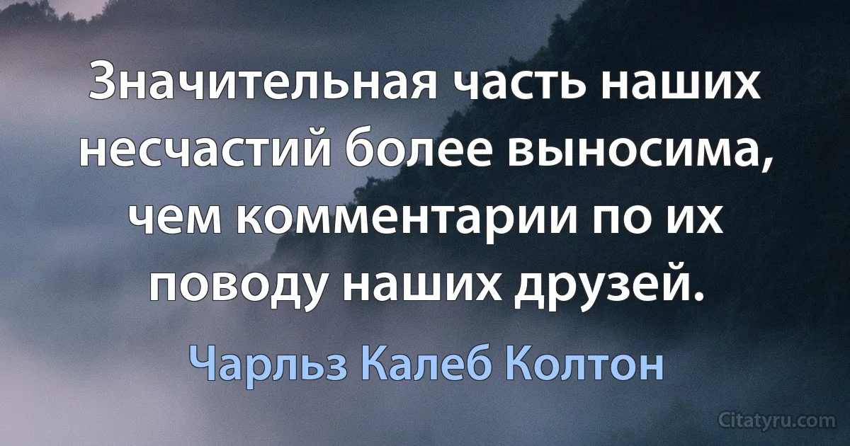 Значительная часть наших несчастий более выносима, чем комментарии по их поводу наших друзей. (Чарльз Калеб Колтон)