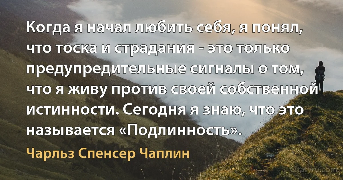 Когда я начал любить себя, я понял, что тоска и страдания - это только предупредительные сигналы о том, что я живу против своей собственной истинности. Сегодня я знаю, что это называется «Подлинность». (Чарльз Спенсер Чаплин)