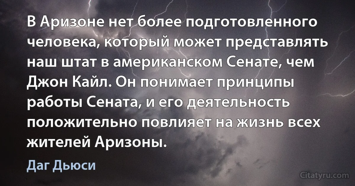 В Аризоне нет более подготовленного человека, который может представлять наш штат в американском Сенате, чем Джон Кайл. Он понимает принципы работы Сената, и его деятельность положительно повлияет на жизнь всех жителей Аризоны. (Даг Дьюси)