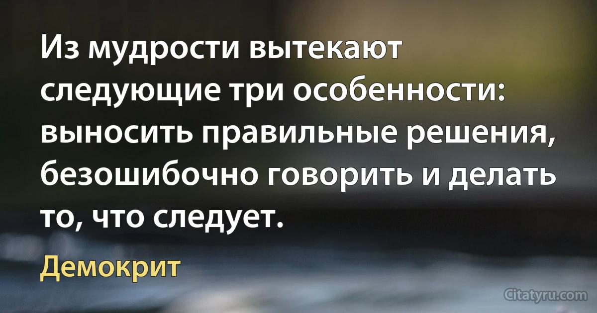 Из мудрости вытекают следующие три особенности: выносить правильные решения, безошибочно говорить и делать то, что следует. (Демокрит)