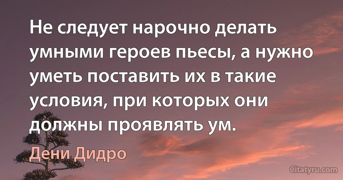 Не следует нарочно делать умными героев пьесы, а нужно уметь поставить их в такие условия, при которых они должны проявлять ум. (Дени Дидро)