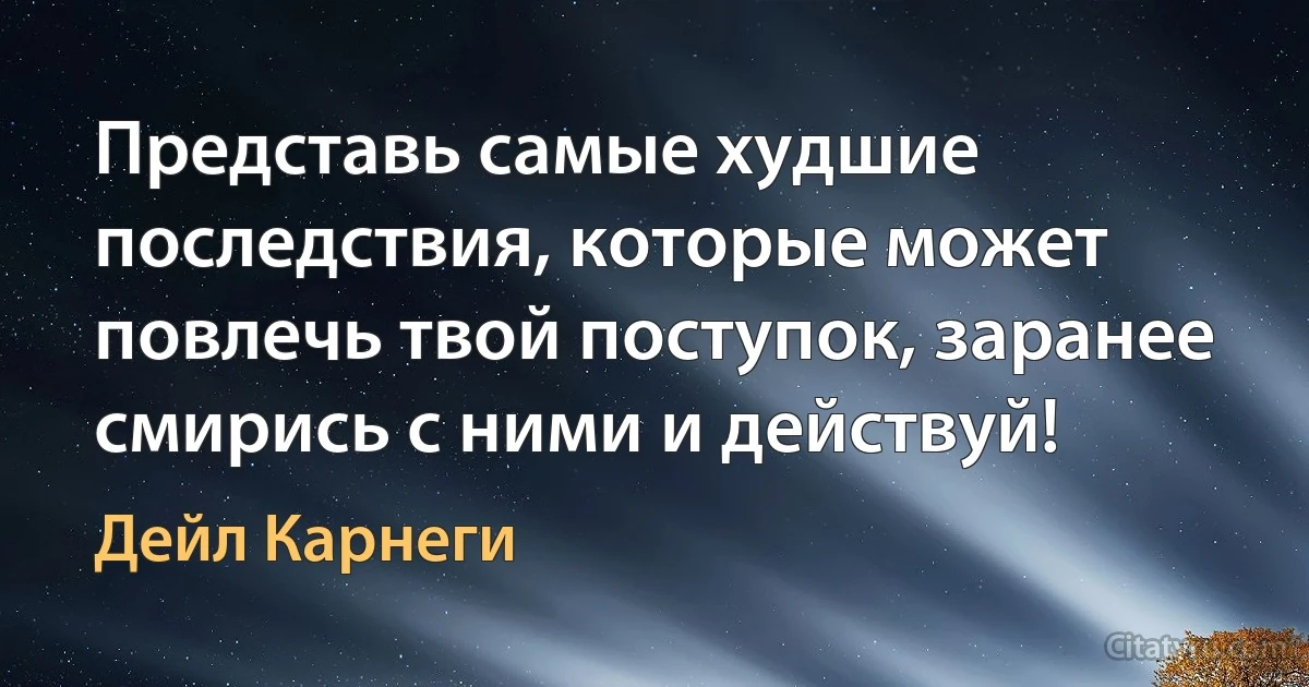 Представь самые худшие последствия, которые может повлечь твой поступок, заранее смирись с ними и действуй! (Дейл Карнеги)