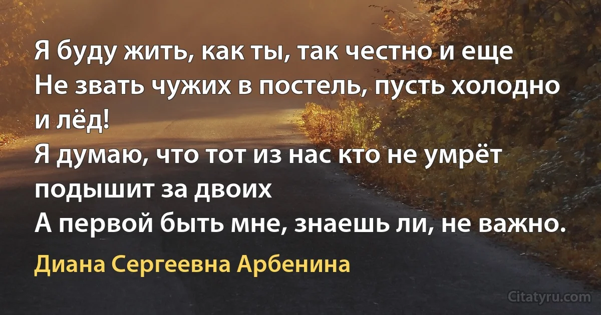 Я буду жить, как ты, так честно и еще
Не звать чужих в постель, пусть холодно и лёд!
Я думаю, что тот из нас кто не умрёт подышит за двоих
А первой быть мне, знаешь ли, не важно. (Диана Сергеевна Арбенина)