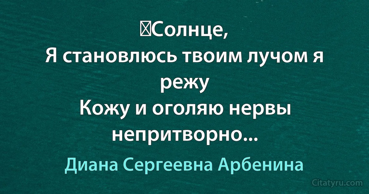 ﻿Солнце,
Я становлюсь твоим лучом я режу
Кожу и оголяю нервы непритворно... (Диана Сергеевна Арбенина)