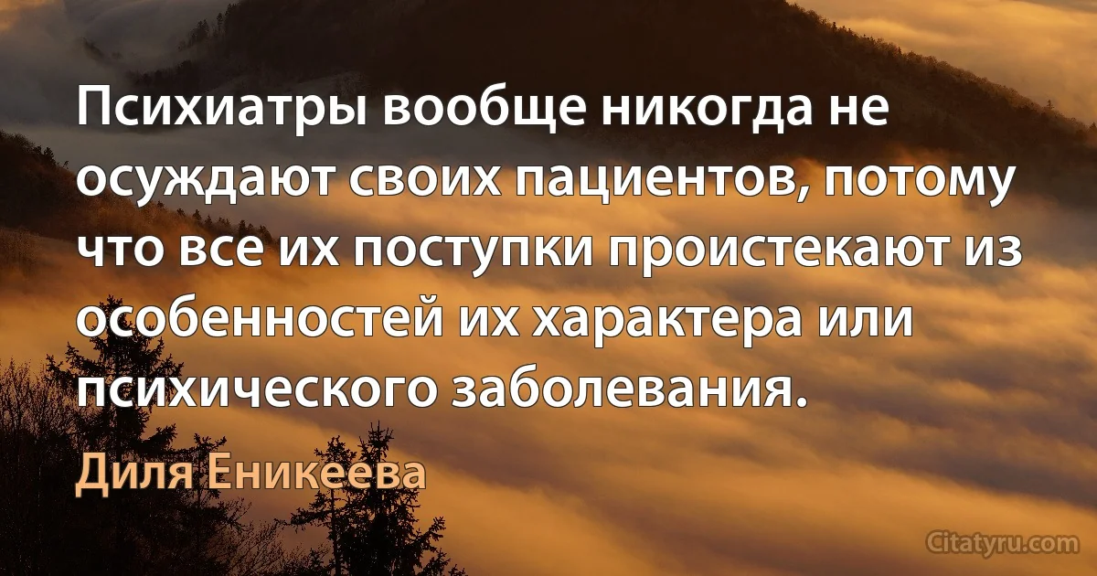 Психиатры вообще никогда не осуждают своих пациентов, потому что все их поступки проистекают из особенностей их характера или психического заболевания. (Диля Еникеева)