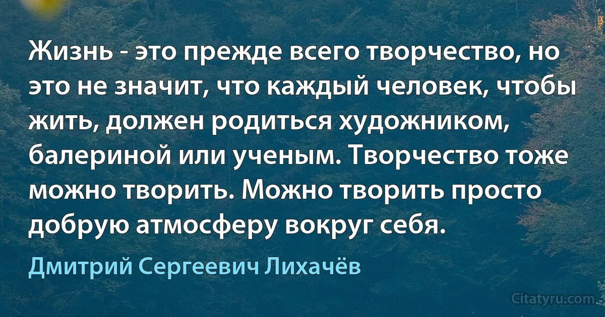 Жизнь - это прежде всего творчество, но это не значит, что каждый человек, чтобы жить, должен родиться художником, балериной или ученым. Творчество тоже можно творить. Можно творить просто добрую атмосферу вокруг себя. (Дмитрий Сергеевич Лихачёв)