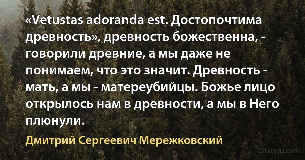 «Vetustas adoranda est. Достопочтима древность», древность божественна, - говорили древние, а мы даже не понимаем, что это значит. Древность - мать, а мы - матереубийцы. Божье лицо открылось нам в древности, а мы в Него плюнули. (Дмитрий Сергеевич Мережковский)