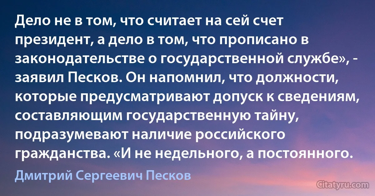 Дело не в том, что считает на сей счет президент, а дело в том, что прописано в законодательстве о государственной службе», - заявил Песков. Он напомнил, что должности, которые предусматривают допуск к сведениям, составляющим государственную тайну, подразумевают наличие российского гражданства. «И не недельного, а постоянного. (Дмитрий Сергеевич Песков)