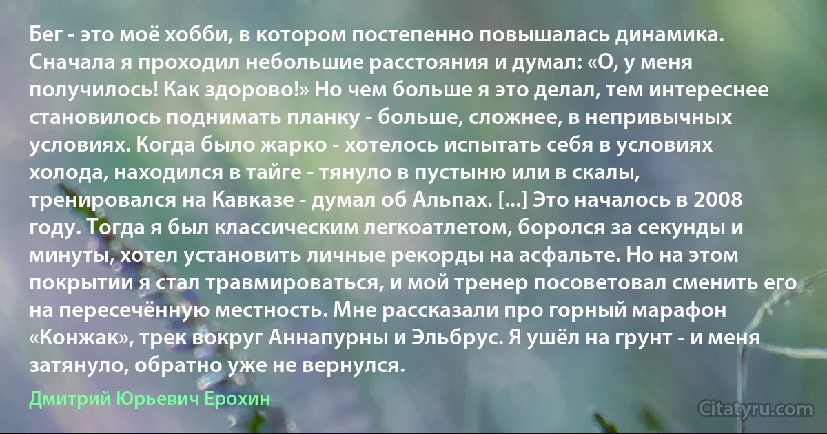 Бег - это моё хобби, в котором постепенно повышалась динамика. Сначала я проходил небольшие расстояния и думал: «О, у меня получилось! Как здорово!» Но чем больше я это делал, тем интереснее становилось поднимать планку - больше, сложнее, в непривычных условиях. Когда было жарко - хотелось испытать себя в условиях холода, находился в тайге - тянуло в пустыню или в скалы, тренировался на Кавказе - думал об Альпах. [...] Это началось в 2008 году. Тогда я был классическим легкоатлетом, боролся за секунды и минуты, хотел установить личные рекорды на асфальте. Но на этом покрытии я стал травмироваться, и мой тренер посоветовал сменить его на пересечённую местность. Мне рассказали про горный марафон «Конжак», трек вокруг Аннапурны и Эльбрус. Я ушёл на грунт - и меня затянуло, обратно уже не вернулся. (Дмитрий Юрьевич Ерохин)