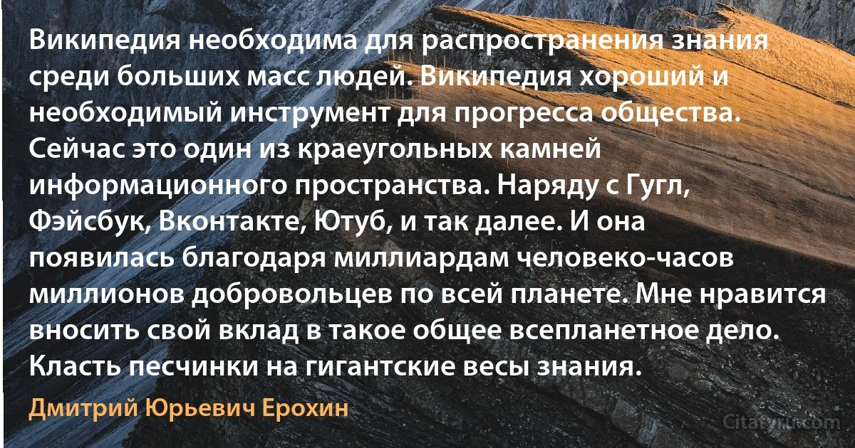 Википедия необходима для распространения знания среди больших масс людей. Википедия хороший и необходимый инструмент для прогресса общества. Сейчас это один из краеугольных камней информационного пространства. Наряду с Гугл, Фэйсбук, Вконтакте, Ютуб, и так далее. И она появилась благодаря миллиардам человеко-часов миллионов добровольцев по всей планете. Мне нравится вносить свой вклад в такое общее всепланетное дело. Класть песчинки на гигантские весы знания. (Дмитрий Юрьевич Ерохин)