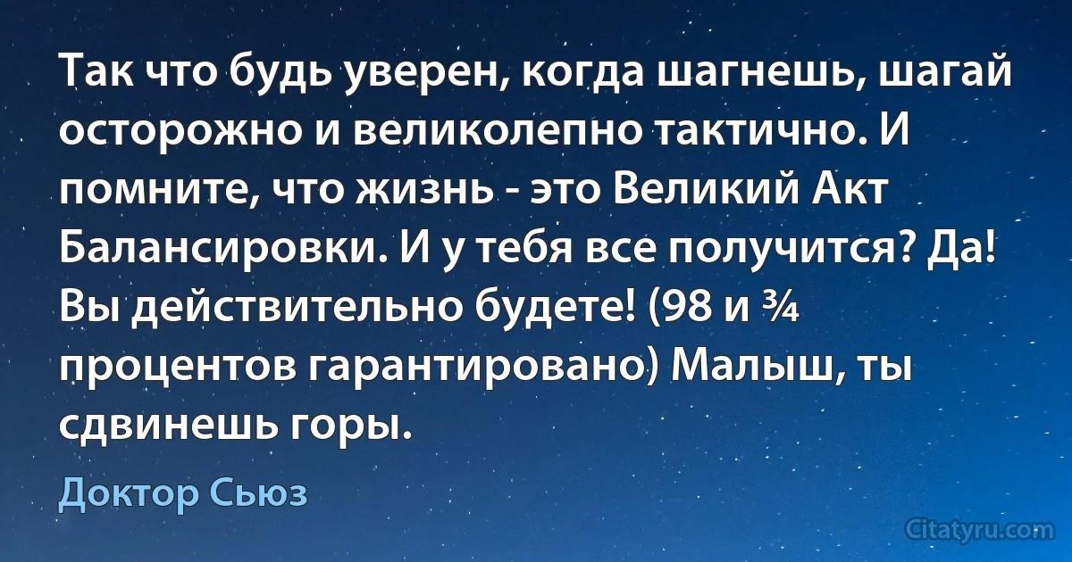 Так что будь уверен, когда шагнешь, шагай осторожно и великолепно тактично. И помните, что жизнь - это Великий Акт Балансировки. И у тебя все получится? Да! Вы действительно будете! (98 и ¾ процентов гарантировано) Малыш, ты сдвинешь горы. (Доктор Сьюз)